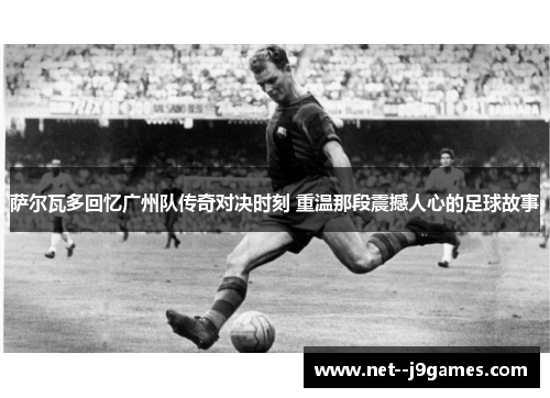 萨尔瓦多回忆广州队传奇对决时刻 重温那段震撼人心的足球故事
