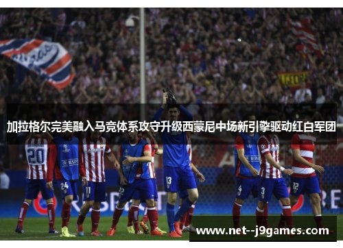 加拉格尔完美融入马竞体系攻守升级西蒙尼中场新引擎驱动红白军团